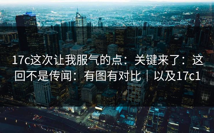 17c这次让我服气的点:关键来了:这回不是传闻:有图有对比|以及17c1 第1张 17c这次让我服气的点:关键来了:这回不是传闻:有图有对比|以及17c1 第1张