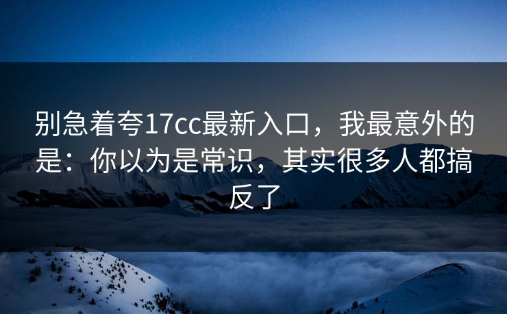 别急着夸17cc最新入口，我最意外的是：你以为是常识，其实很多人都搞反了  第1张