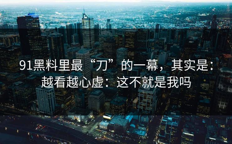 91黑料里最“刀”的一幕，其实是：越看越心虚：这不就是我吗  第1张