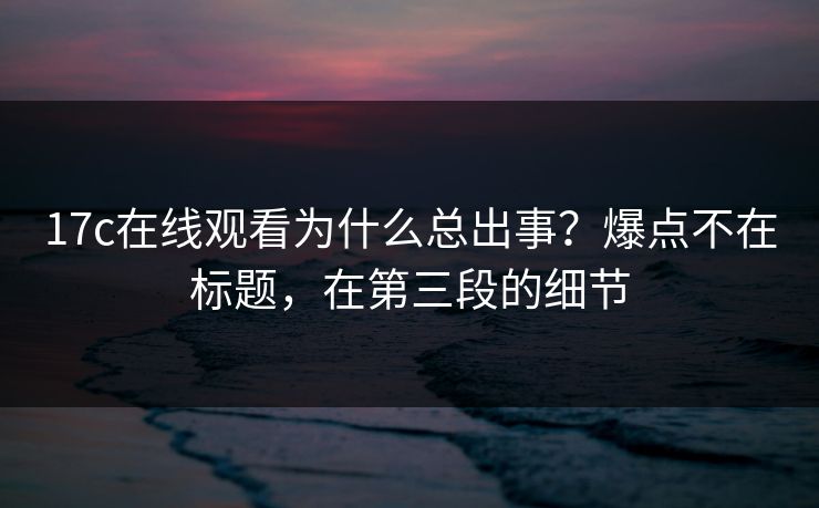 17c在线观看为什么总出事？爆点不在标题，在第三段的细节  第1张