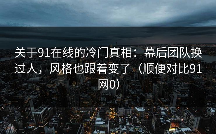 关于91在线的冷门真相：幕后团队换过人，风格也跟着变了（顺便对比91网0）  第1张