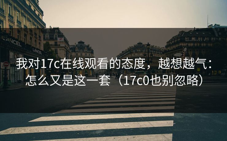 我对17c在线观看的态度,越想越气:怎么又是这一套(17c0也别忽略) 第1张 我对17c在线观看的态度,越想越气:怎么又是这一套(17c0也别忽略) 第1张