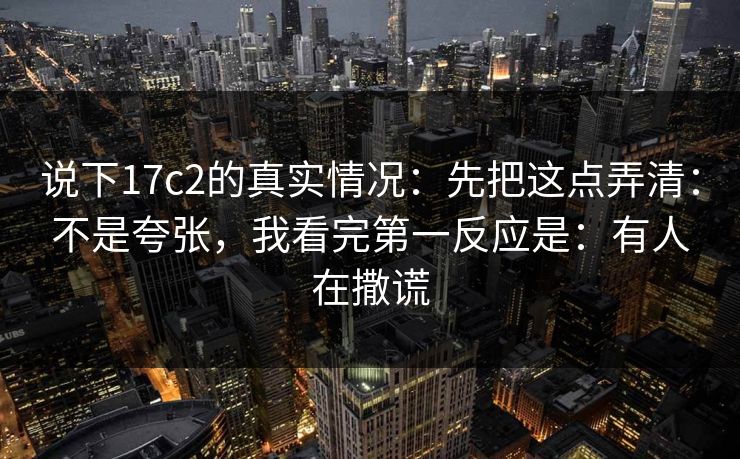 说下17c2的真实情况：先把这点弄清：不是夸张，我看完第一反应是：有人在撒谎  第1张