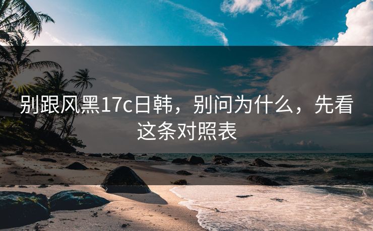 别跟风黑17c日韩，别问为什么，先看这条对照表  第1张