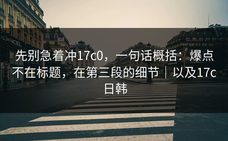 先别急着冲17c0，一句话概括：爆点不在标题，在第三段的细节｜以及17c日韩  第1张