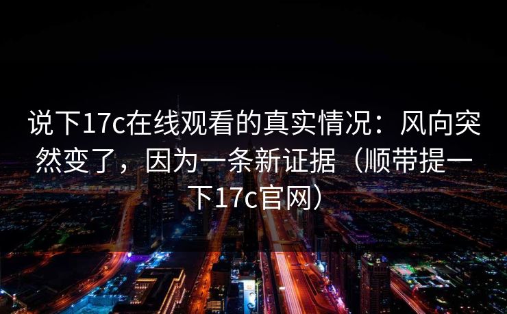 说下17c在线观看的真实情况：风向突然变了，因为一条新证据（顺带提一下17c官网）