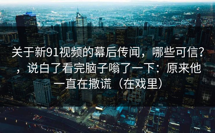 关于新91视频的幕后传闻,哪些可信?,说白了看完脑子嗡了一下:原来他一直在撒谎(在戏里) 关于新91视频的幕后传闻,哪些可信?,说白了看完脑子嗡了一下:原来他一直在撒谎(在戏里)