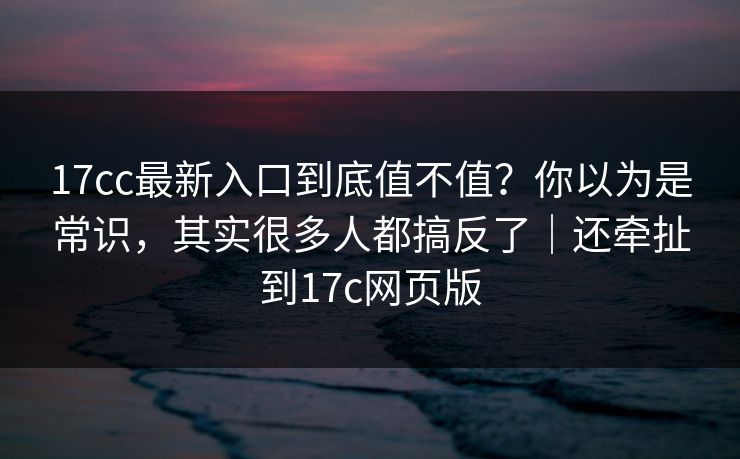 17cc最新入口到底值不值?你以为是常识,其实很多人都搞反了|还牵扯到17c网页版 17cc最新入口到底值不值?你以为是常识,其实很多人都搞反了|还牵扯到17c网页版