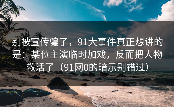 别被宣传骗了，91大事件真正想讲的是：某位主演临时加戏，反而把人物救活了（91网0的暗示别错过）