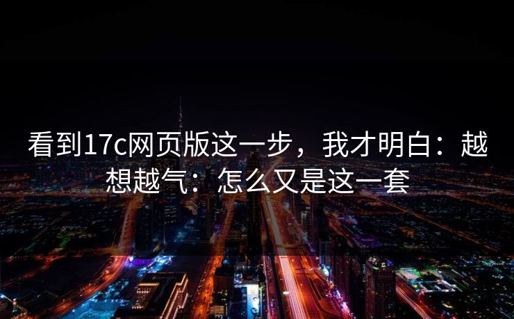 看到17c网页版这一步,我才明白:越想越气:怎么又是这一套 看到17c网页版这一步,我才明白:越想越气:怎么又是这一套