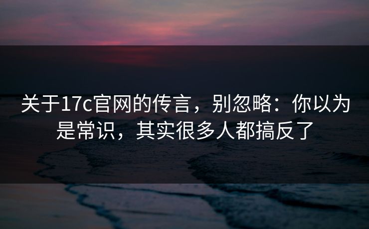 关于17c官网的传言，别忽略：你以为是常识，其实很多人都搞反了
