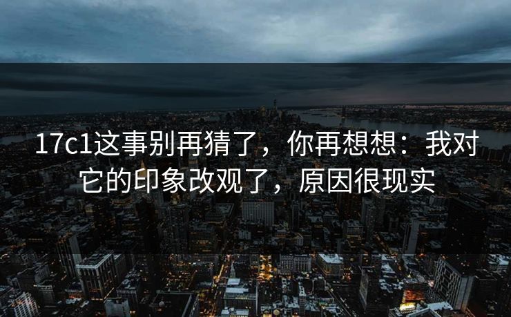 17c1这事别再猜了,你再想想:我对它的印象改观了,原因很现实 17c1这事别再猜了,你再想想:我对它的印象改观了,原因很现实