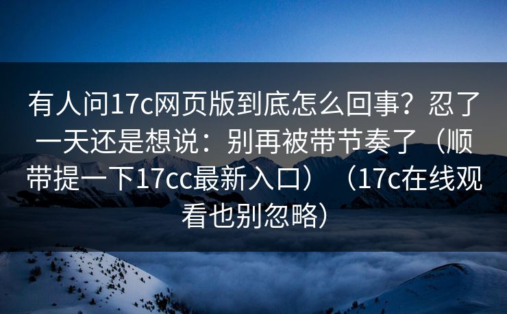 有人问17c网页版到底怎么回事?忍了一天还是想说:别再被带节奏了(顺带提一下17cc最新入口)(17c在线观看也别忽略) 第1张 有人问17c网页版到底怎么回事?忍了一天还是想说:别再被带节奏了(顺带提一下17cc最新入口)(17c在线观看也别忽略) 第1张