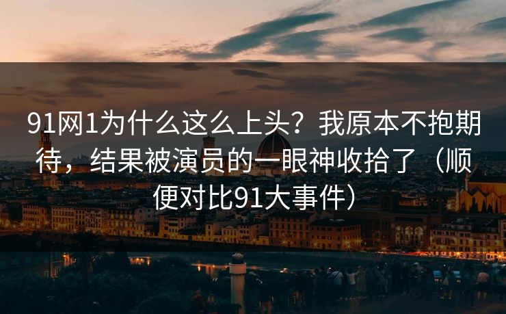 91网1为什么这么上头？我原本不抱期待，结果被演员的一眼神收拾了（顺便对比91大事件）