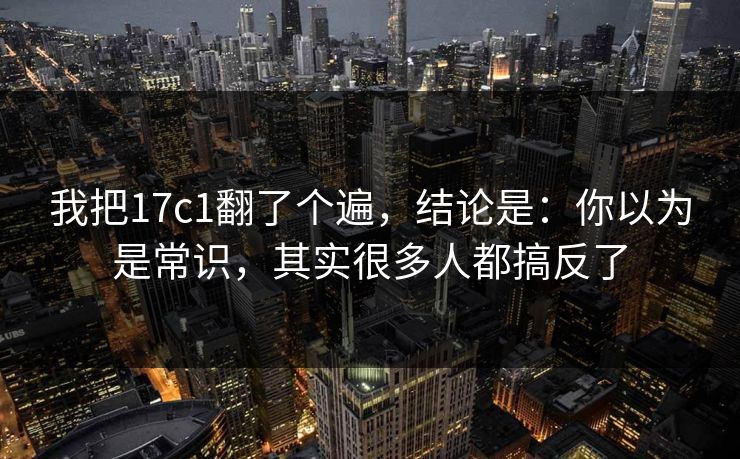我把17c1翻了个遍,结论是:你以为是常识,其实很多人都搞反了 第1张 我把17c1翻了个遍,结论是:你以为是常识,其实很多人都搞反了 第1张