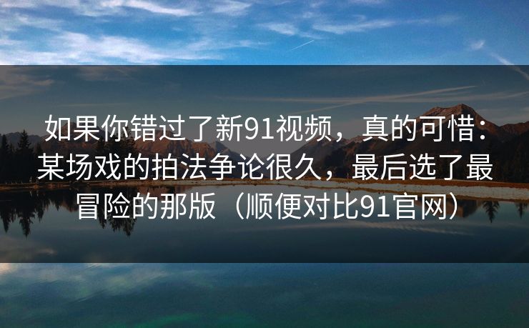 如果你错过了新91视频，真的可惜：某场戏的拍法争论很久，最后选了最冒险的那版（顺便对比91官网）  第1张