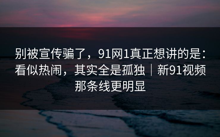 别被宣传骗了，91网1真正想讲的是：看似热闹，其实全是孤独｜新91视频那条线更明显  第1张