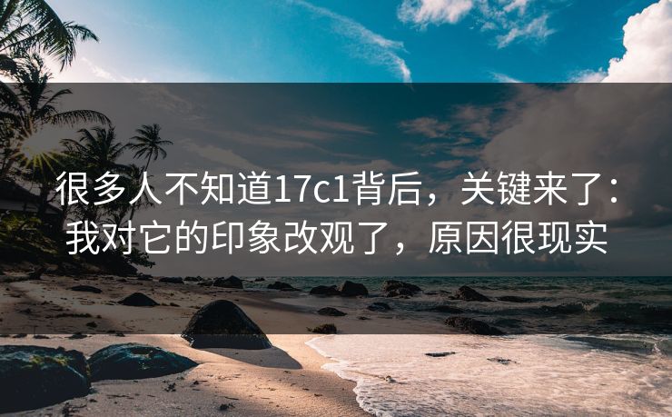 很多人不知道17c1背后，关键来了：我对它的印象改观了，原因很现实  第1张
