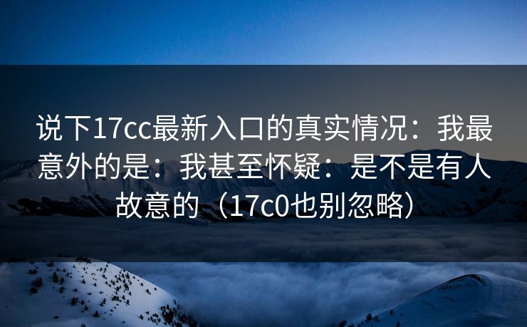 说下17cc最新入口的真实情况：我最意外的是：我甚至怀疑：是不是有人故意的（17c0也别忽略）