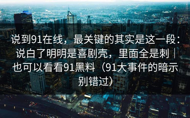 说到91在线,最关键的其实是这一段:说白了明明是喜剧壳,里面全是刺|也可以看看91黑料(91大事件的暗示别错过) 说到91在线,最关键的其实是这一段:说白了明明是喜剧壳,里面全是刺|也可以看看91黑料(91大事件的暗示别错过)