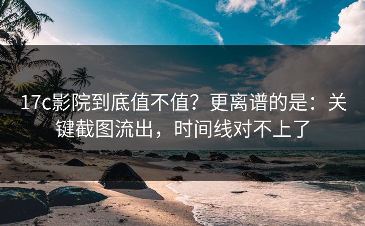 17c影院到底值不值？更离谱的是：关键截图流出，时间线对不上了  第1张