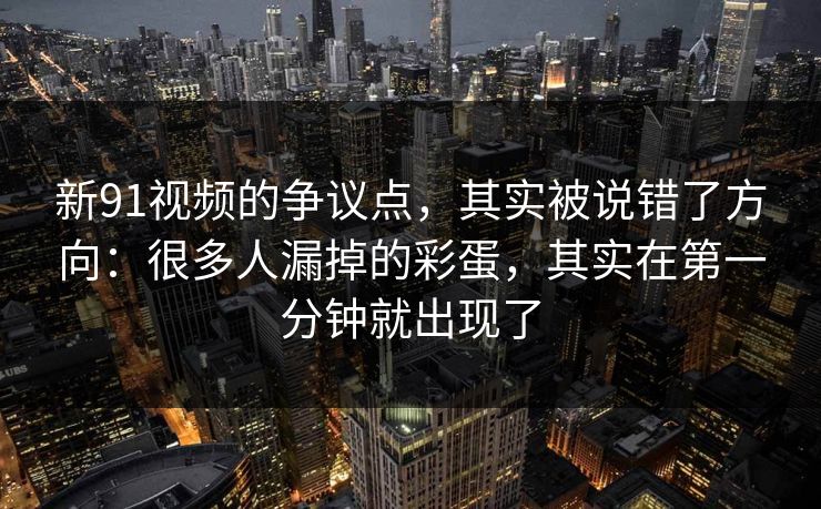 新91视频的争议点,其实被说错了方向:很多人漏掉的彩蛋,其实在第一分钟就出现了 第1张 新91视频的争议点,其实被说错了方向:很多人漏掉的彩蛋,其实在第一分钟就出现了 第1张