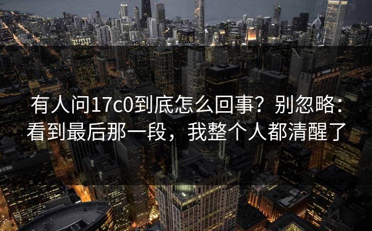 有人问17c0到底怎么回事?别忽略:看到最后那一段,我整个人都清醒了 第1张 有人问17c0到底怎么回事?别忽略:看到最后那一段,我整个人都清醒了 第1张