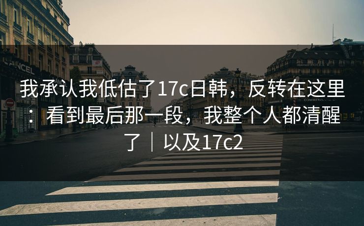 我承认我低估了17c日韩,反转在这里:看到最后那一段,我整个人都清醒了|以及17c2 第1张 我承认我低估了17c日韩,反转在这里:看到最后那一段,我整个人都清醒了|以及17c2 第1张