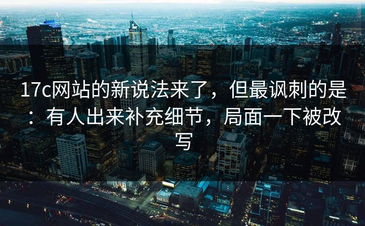 17c网站的新说法来了，但最讽刺的是：有人出来补充细节，局面一下被改写  第1张