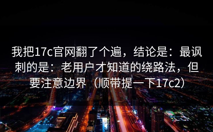 我把17c官网翻了个遍，结论是：最讽刺的是：老用户才知道的绕路法，但要注意边界（顺带提一下17c2）  第1张