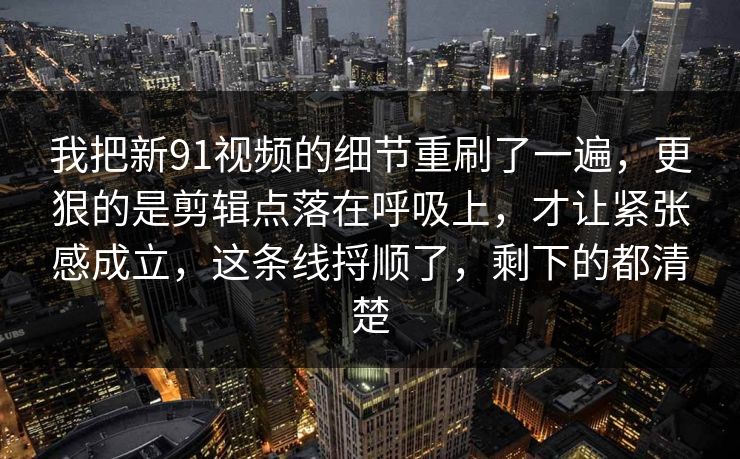 我把新91视频的细节重刷了一遍，更狠的是剪辑点落在呼吸上，才让紧张感成立，这条线捋顺了，剩下的都清楚  第1张