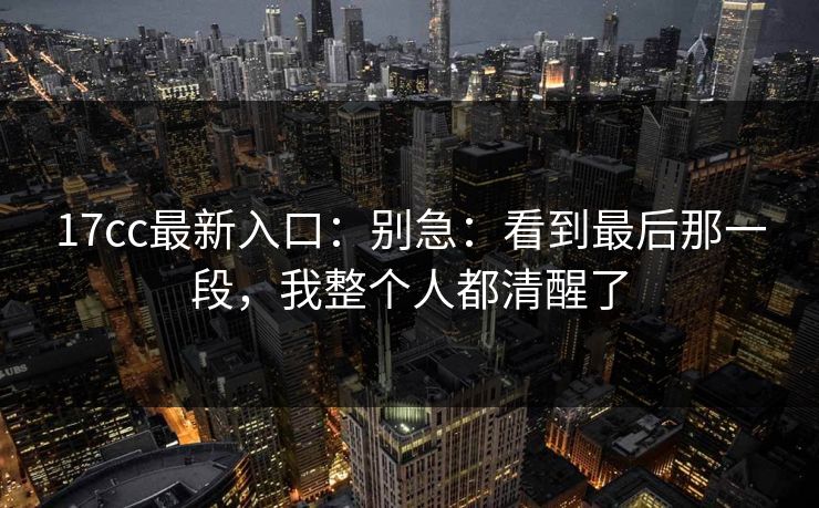 17cc最新入口：别急：看到最后那一段，我整个人都清醒了  第1张