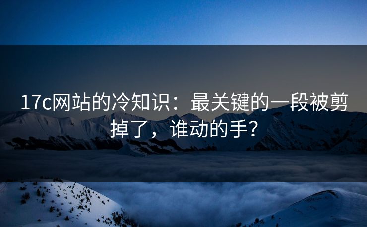 17c网站的冷知识：最关键的一段被剪掉了，谁动的手？  第1张