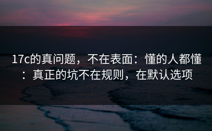 17c的真问题，不在表面：懂的人都懂：真正的坑不在规则，在默认选项  第1张