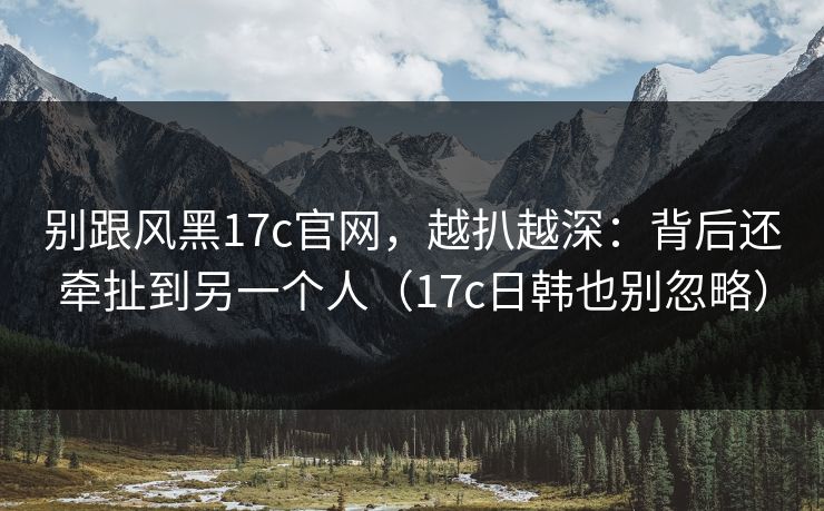 别跟风黑17c官网，越扒越深：背后还牵扯到另一个人（17c日韩也别忽略）  第1张