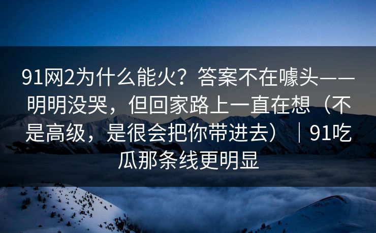 91网2为什么能火?答案不在噱头——明明没哭,但回家路上一直在想(不是高级,是很会把你带进去)|91吃瓜那条线更明显 第1张 91网2为什么能火?答案不在噱头——明明没哭,但回家路上一直在想(不是高级,是很会把你带进去)|91吃瓜那条线更明显 第1张