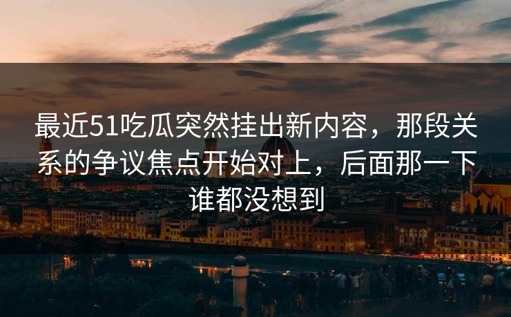最近51吃瓜突然挂出新内容,那段关系的争议焦点开始对上,后面那一下谁都没想到 第1张 最近51吃瓜突然挂出新内容,那段关系的争议焦点开始对上,后面那一下谁都没想到 第1张
